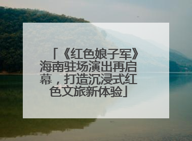 《红色娘子军》海南驻场演出再启幕，打造沉浸式红色文旅新体验