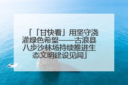 「甘快看」用坚守浇灌绿色希望——古浪县八步沙林场持续推进生态文明建设见闻