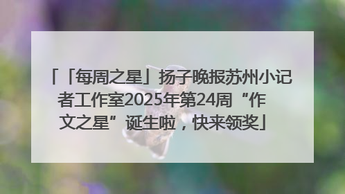 「每周之星」扬子晚报苏州小记者工作室2025年第24周“作文之星”诞生啦，快来领奖