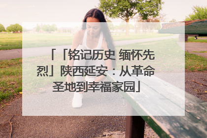 「铭记历史 缅怀先烈」陕西延安：从革命圣地到幸福家园