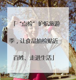 “点检”护航旅游季，让食品抽检贴近百姓、走进生活