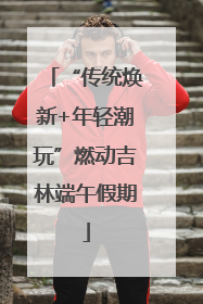 “传统焕新+年轻潮玩”燃动吉林端午假期