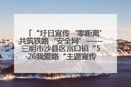 “圩日宣传‘零距离’共筑铁路‘安全网’——三明市沙县区富口镇“5·26我爱路“主题宣传活动成效显著