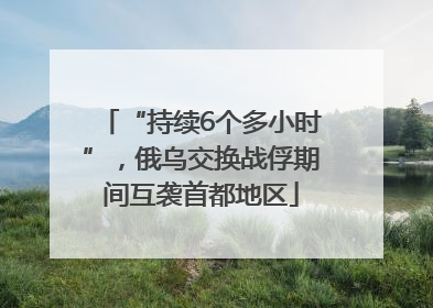 “持续6个多小时”，俄乌交换战俘期间互袭首都地区