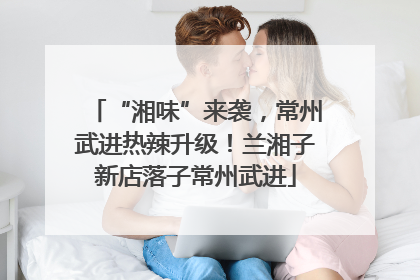 “湘味”来袭，常州武进热辣升级！兰湘子新店落子常州武进
