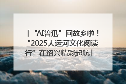 “AI鲁迅”回故乡啦！“2025大运河文化阅读行”在绍兴精彩起航