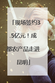 现场签约3.5亿元！成都农产品走进昆明