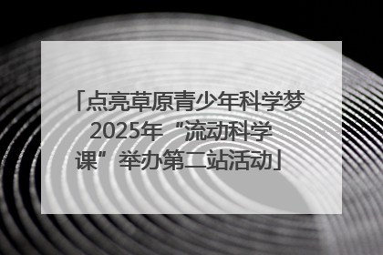 点亮草原青少年科学梦 2025年“流动科学课”举办第二站活动