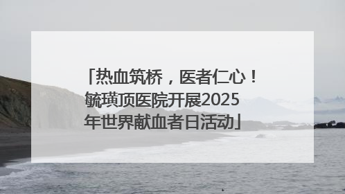 热血筑桥，医者仁心！毓璜顶医院开展2025年世界献血者日活动