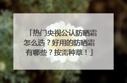 热门央视公认防晒霜怎么选？好用的防晒霜有哪些？按需种草！