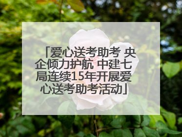 爱心送考助考 央企倾力护航 中建七局连续15年开展爱心送考助考活动