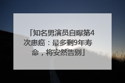 知名男演员自曝第4次患癌：最多剩9年寿命，将安然告别