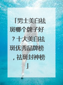 男士美白祛斑哪个牌子好？十大美白祛斑优秀品牌榜，祛斑封神榜