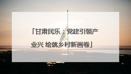 甘肃民乐：党建引领产业兴 绘就乡村新画卷