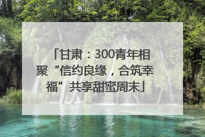 甘肃：300青年相聚“信约良缘，合筑幸福”共享甜蜜周末