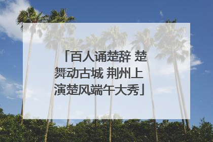 百人诵楚辞 楚舞动古城 荆州上演楚风端午大秀