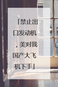 禁止出口发动机，美对我国产大飞机下手