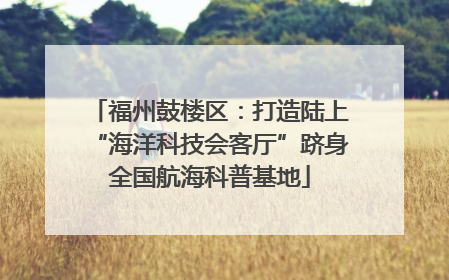 福州鼓楼区：打造陆上“海洋科技会客厅”跻身全国航海科普基地