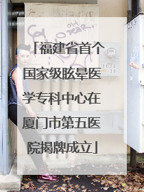 福建省首个国家级眩晕医学专科中心在厦门市第五医院揭牌成立