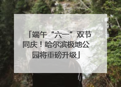 端午“六一”双节同庆！哈尔滨极地公园将重磅升级