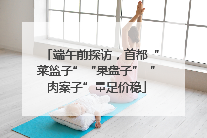 端午前探访，首都“菜篮子”“果盘子”“肉案子”量足价稳