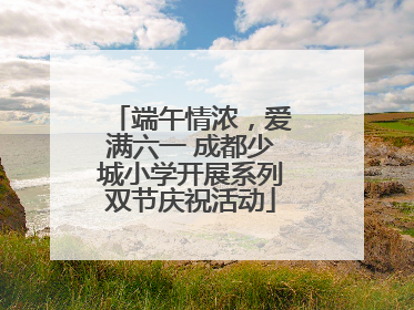 端午情浓，爱满六一 成都少城小学开展系列双节庆祝活动