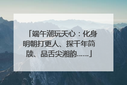 端午潮玩天心：化身明朝打更人、探千年简牍、品舌尖湘韵……