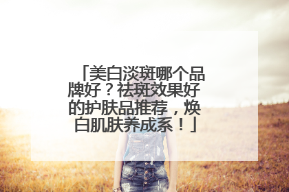 美白淡斑哪个品牌好？祛斑效果好的护肤品推荐，焕白肌肤养成系！