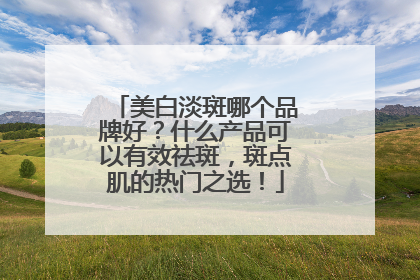 美白淡斑哪个品牌好？什么产品可以有效祛斑，斑点肌的热门之选！
