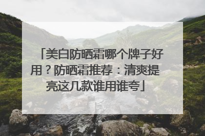 美白防晒霜哪个牌子好用？防晒霜推荐：清爽提亮这几款谁用谁夸