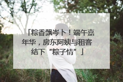 粽香飘岑卜！端午嘉年华，房东阿姨与租客结下“粽子情”
