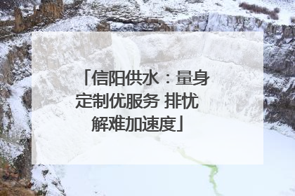 信阳供水：量身定制优服务 排忧解难加速度