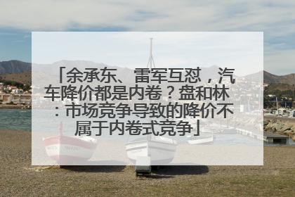 余承东、雷军互怼，汽车降价都是内卷？盘和林：市场竞争导致的降价不属于内卷式竞争
