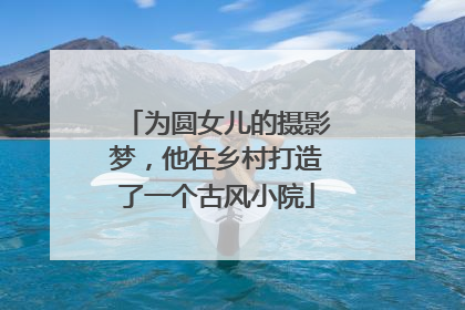 为圆女儿的摄影梦，他在乡村打造了一个古风小院