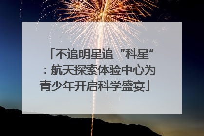 不追明星追“科星”：航天探索体验中心为青少年开启科学盛宴