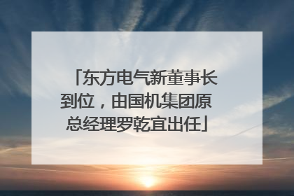 东方电气新董事长到位，由国机集团原总经理罗乾宜出任