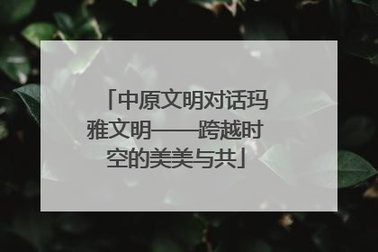 中原文明对话玛雅文明——跨越时空的美美与共