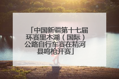 中国新疆第十七届环赛里木湖（国际）公路自行车赛在精河县鸣枪开赛