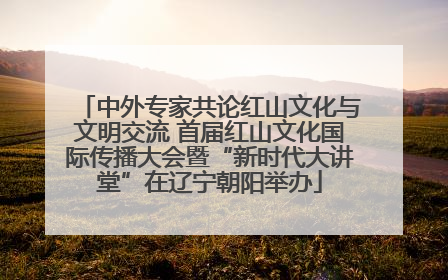中外专家共论红山文化与文明交流 首届红山文化国际传播大会暨“新时代大讲堂”在辽宁朝阳举办