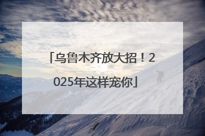 乌鲁木齐放大招！2025年这样宠你