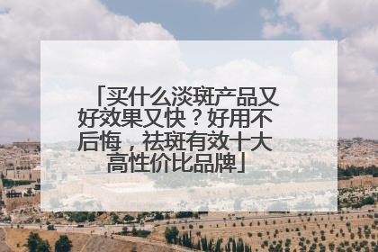 买什么淡斑产品又好效果又快？好用不后悔，祛斑有效十大高性价比品牌
