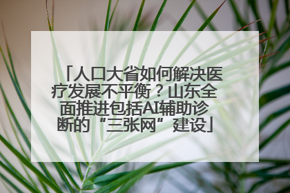 人口大省如何解决医疗发展不平衡？山东全面推进包括AI辅助诊断的“三张网”建设
