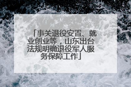 事关退役安置、就业创业等，山东出台法规明确退役军人服务保障工作