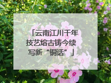 云南江川千年技艺熔古铸今续写新“铜话”