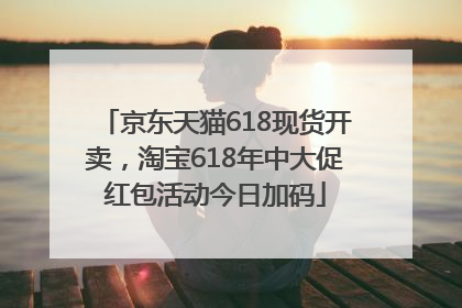 京东天猫618现货开卖，淘宝618年中大促红包活动今日加码