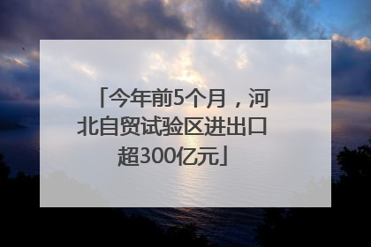 今年前5个月，河北自贸试验区进出口超300亿元
