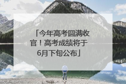 今年高考圆满收官！高考成绩将于6月下旬公布