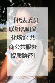 代表委员联组调研文化场馆 共商公共服务提质路径