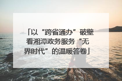 以“跨省通办”破壁 看湘潭政务服务“无界时代”的温暖答卷