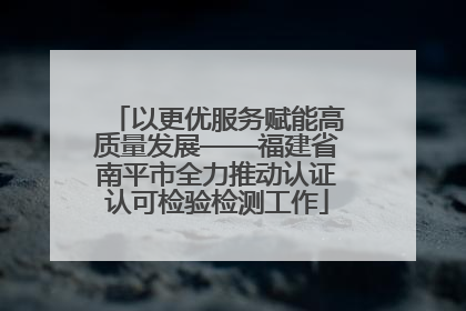 以更优服务赋能高质量发展——福建省南平市全力推动认证认可检验检测工作
